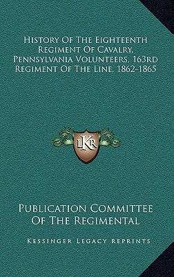 History of the Eighteenth Regiment of Cavalry, Pennsylvania Volunteers, 163rd Regiment of the Line, 1862-1865 by Publication Committee of the Regimental