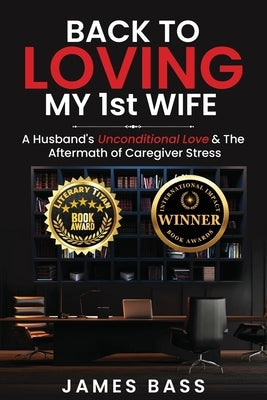 Back To Loving My 1st Wife: A Husband's Unconditional Love & The Aftermath of Caregiver Stress by Bass, James