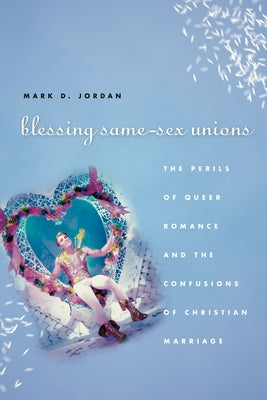 Blessing Same-Sex Unions: The Perils of Queer Romance and the Confusions of Christian Marriage by Jordan, Mark D.