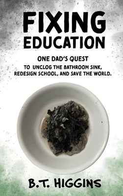 Fixing Education: One Dad's Quest to Unclog the Bathroom Sink, Redesign School, and Save the World by Higgins, B. T.
