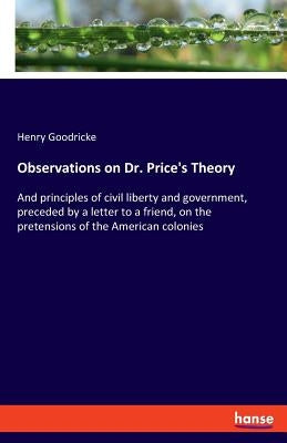 Observations on Dr. Price's Theory: And principles of civil liberty and government, preceded by a letter to a friend, on the pretensions of the Americ by Goodricke, Henry