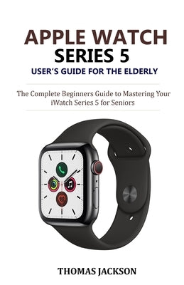 Apple Watch Series 5 User's Guide for the Elderly: The Complete Beginners Guide to Mastering Your iWatch Series 5 for Seniors by Jackson, Thomas