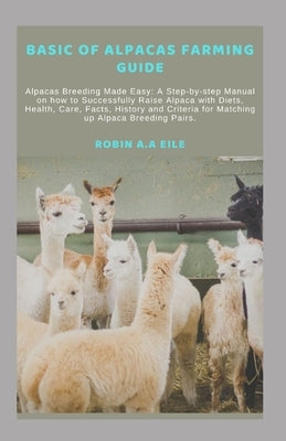 Basic of Alpacas Farming Guide: Alpacas Breeding Made Easy: A Step-by-step Manual on how to Successfully Raise Alpaca with Diets, Health, Care, Facts, by Eile, Robin A. a.