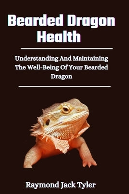 Bearded Dragon Health: Understanding And Maintaining The Well-Being Of Your Bearded Dragon by Tyler, Raymond Jack