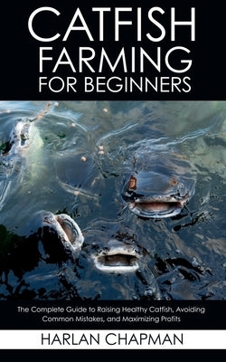 Catfish Farming for Beginners: The Complete Guide to Raising Healthy Catfish, Avoiding Common Mistakes, and Maximizing Profits by Chapman, Harlan