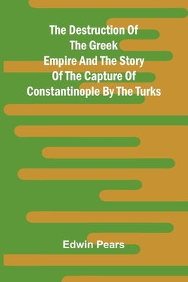 The Destruction Of The Greek Empire And The Story Of The Capture Of Constantinople By The Turks by Pears, Edwin