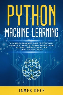 Python Machine Learning: A Hands-On Beginner's Guide to Effectively Understand Artificial Neural Networks and Machine Learning Using Python (Wi by Deep, James
