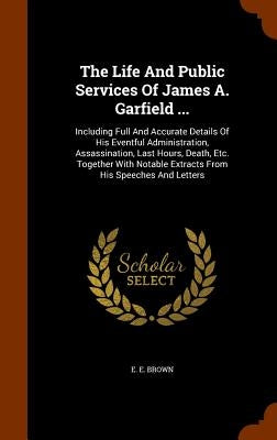 The Life And Public Services Of James A. Garfield ...: Including Full And Accurate Details Of His Eventful Administration, Assassination, Last Hours, by Brown, E. E.