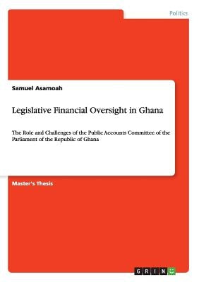 Legislative Financial Oversight in Ghana: The Role and Challenges of the Public Accounts Committee of the Parliament of the Republic of Ghana by Asamoah, Samuel
