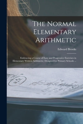 The Normal Elementary Arithmetic: Embracing a Course of Easy and Progressive Exercises in Elementary Written Arithmetic; Designed for Primary Schools by Brooks, Edward 1831-1912