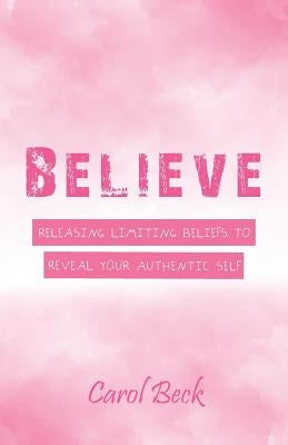 Believe: Releasing Limiting Beliefs to Reveal Your Authentic Self by Beck, Carol
