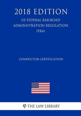 Conductor Certification (US Federal Railroad Administration Regulation) (FRA) (2018 Edition) by The Law Library