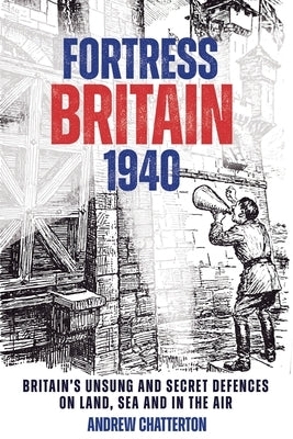 Fortress Britain 1940: Britain's Unsung and Secret Defences on Land, Sea and in the Air by Chatterton, Andrew
