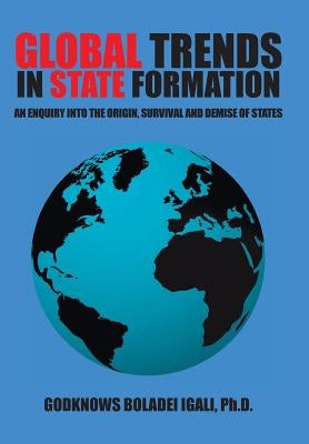 Global Trends in State Formation: An Enquiry Into the Origin, Survival and Demise of States by Igali, Ph. D. Godknows Boladei
