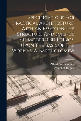 Specifications For Practical Architecture. With An Essay On The Structure And Science Of Modern Buildings. Upon The Basis Of The Work By A. Bartholome by (Architect )., Frederick Rogers
