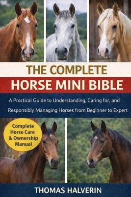 The Complete Horse Mini Bible: A Practical Guide to Understanding, Caring for, and Responsibly Managing Horses from Beginner to Expert by Halverin, Thomas