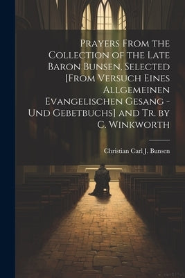 Prayers From the Collection of the Late Baron Bunsen, Selected [From Versuch Eines Allgemeinen Evangelischen Gesang - Und Gebetbuchs] and Tr. by C. Wi by Bunsen, Christian Carl J.
