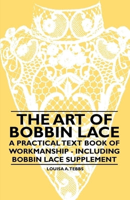 The Art of Bobbin Lace - A Practical Text Book of Workmanship - Including Bobbin Lace Supplement by Tebbs, Louisa A.