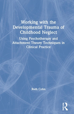 Working with the Developmental Trauma of Childhood Neglect: Using Psychotherapy and Attachment Theory Techniques in Clinical Practice by Cohn, Ruth