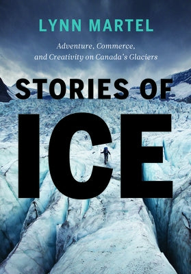 Stories of Ice: Adventure, Commerce and Creativity on Canada's Glaciers by Martel, Lynn