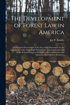 The Development of Forest Law in America; a Historical Presentation of the Successive Enactments by the Legislatures of the Forty-eight States of the by Kinney, Jay P. B. 1875