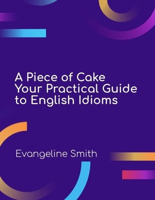A Piece of Cake: Your Practical Guide to English Idioms by Smith, Evangeline