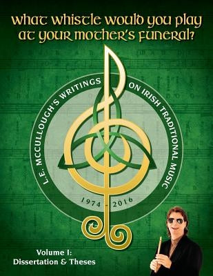 What Whistle Would You Play at Your Mother's Funeral?: L.E. McCullough's Writings on Irish Traditional Music, 1974-2016 - Vol. 1 by McCullough, L. E.