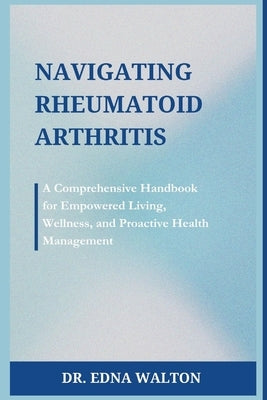 Navigating Rheumatoid Arthritis: A Comprehensive Handbook for Empowered Living, Wellness, and Proactive Health Management by Walton, Edna