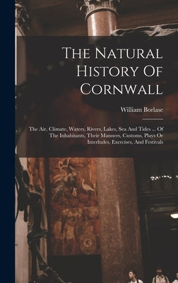 The Natural History Of Cornwall: The Air, Climate, Waters, Rivers, Lakes, Sea And Tides ... Of The Inhabitants, Their Manners, Customs, Plays Or Inter by Borlase, William