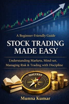 Stock Trading Made Easy: A Beginner-Friendly Guide to Understanding Markets, Mind-set, Managing Risk & Trading with Discipline by Kumar, Munna