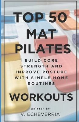 Top 50 Mat Pilates Workouts: Build Core Strength and Improve Posture with Simple Home Routines by Echeverria, V.