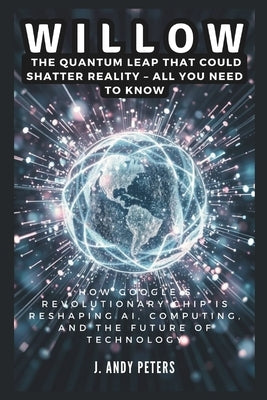 Willow: The Quantum Leap That Could Shatter Reality - ALL YOU NEED TO KNOW: How Google's Revolutionary Chip Is Reshaping AI, C by Peters, J. Andy