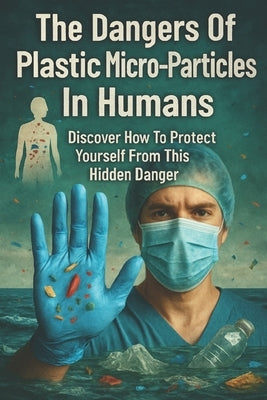 The Dangers Of Plastic Micro-Particles In Humans: Discover How To Protect Yourself From This Hidden Danger by Stryder, Ron