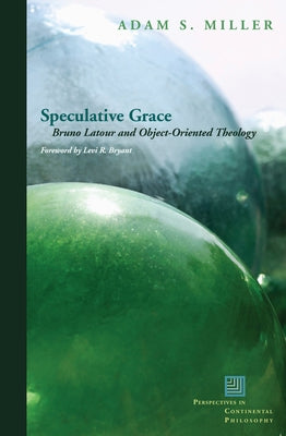 Speculative Grace: Bruno Latour and Object-Oriented Theology by Miller, Adam S.