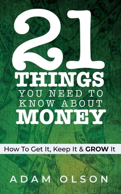 21 Things You Need to Know About Money: How to Get It, Keep It & GROW It by Olson, Adam