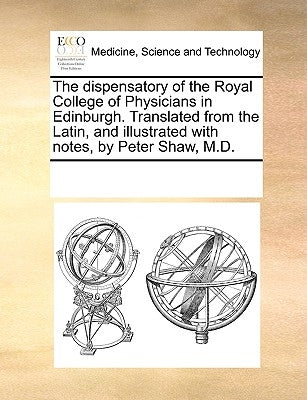 The Dispensatory of the Royal College of Physicians in Edinburgh. Translated from the Latin, and Illustrated with Notes, by Peter Shaw, M.D. by Multiple Contributors