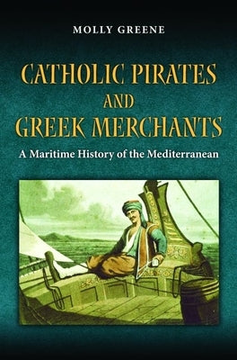 Catholic Pirates and Greek Merchants: A Maritime History of the Mediterranean by Greene, Molly