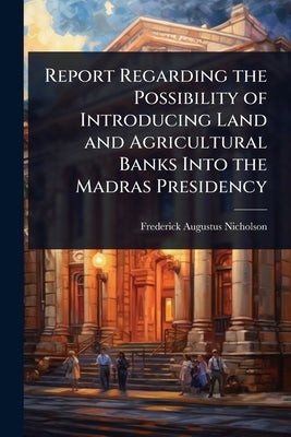 Report Regarding the Possibility of Introducing Land and Agricultural Banks Into the Madras Presidency by Nicholson, Frederick Augustus