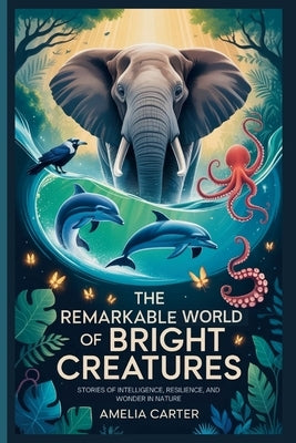 The Remarkable World of Bright Creatures: Stories of Intelligence, Resilience, and Wonder in Nature by Carter, Amelia