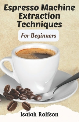 Espresso Machine Extraction Techniques For Beginners: 50+ Scrumptious Homemade Coffee Recipes That Will Elevate Your Coffee Game And Teach You The Fun by Rolfson, Isaiah