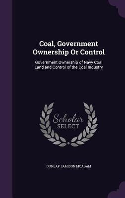 Coal, Government Ownership Or Control: Government Ownership of Navy Coal Land and Control of the Coal Industry by McAdam, Dunlap Jamison