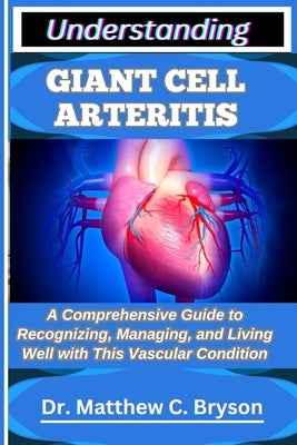 Understanding Giant Cell Arteritis: A Comprehensive Guide to Recognizing, Managing, and Living Well with This Vascular Condition by C. Bryson, Matthew