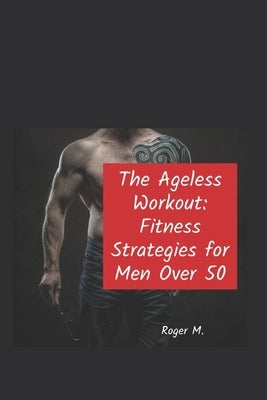 The Ageless Workout: Fitness Strategies for Men over 50 by M, Roger