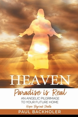 Heaven, Paradise is Real, Hope Beyond Death: An Angelic Pilgrimage to Your Future Home by Backholer, Paul