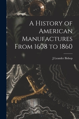 A History of American Manufactures From 1608 to 1860 by Bishop, J. Leander