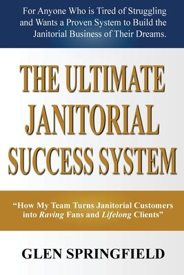 The Ultimate Janitorial Success System: "How My Team Turns Janitorial Customers into Raving Fans and Life Long Clients" by Springfield, Glen