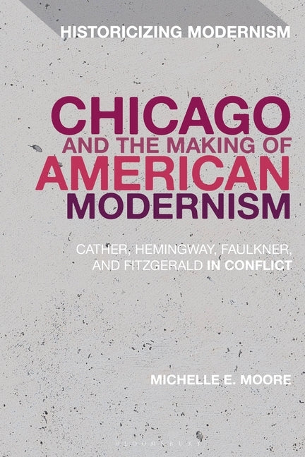 Chicago and the Making of American Modernism: Cather, Hemingway, Faulkner, and Fitzgerald in Conflict by Moore, Michelle E.