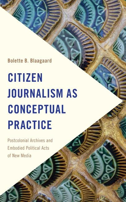 Citizen Journalism as Conceptual Practice: Postcolonial Archives and Embodied Political Acts of New Media by Blaagaard, Bolette B.