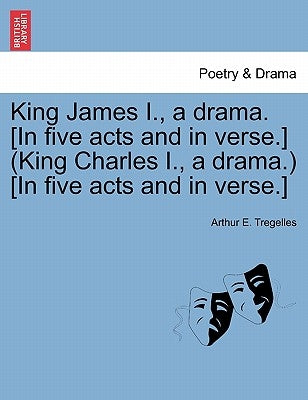 King James I., a Drama. [In Five Acts and in Verse.] (King Charles I., a Drama.) [In Five Acts and in Verse.] by Tregelles, Arthur E.