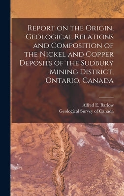 Report on the Origin, Geological Relations and Composition of the Nickel and Copper Deposits of the Sudbury Mining District, Ontario, Canada [microfor by Barlow, Alfred E. (Alfred Ernest) 18